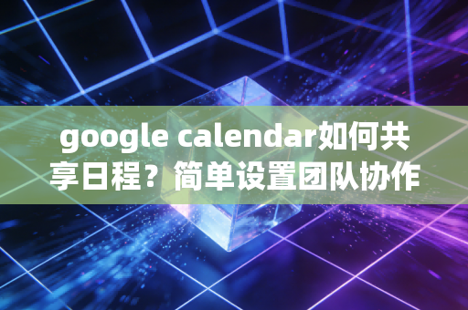 google calendar如何共享日程？简单设置团队协作更高效！
