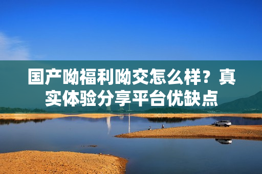 国产呦福利呦交怎么样？真实体验分享平台优缺点