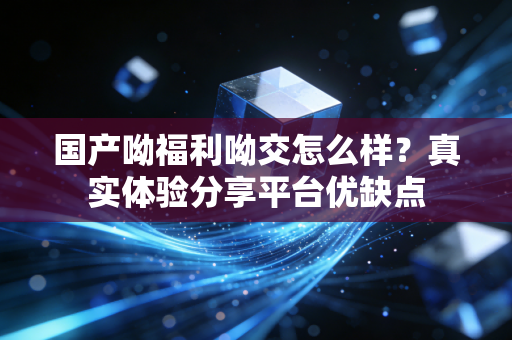 国产呦福利呦交怎么样？真实体验分享平台优缺点