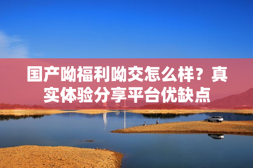 国产呦福利呦交怎么样？真实体验分享平台优缺点