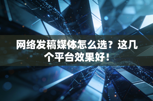 网络发稿媒体怎么选？这几个平台效果好！