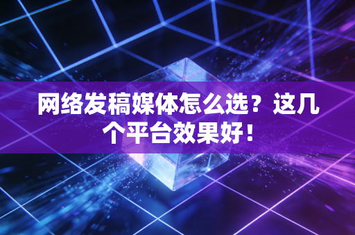 网络发稿媒体怎么选？这几个平台效果好！
