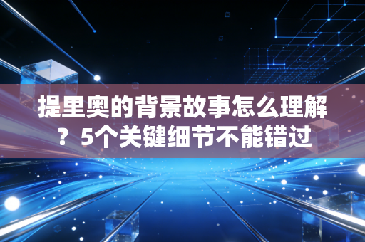 提里奥的背景故事怎么理解？5个关键细节不能错过