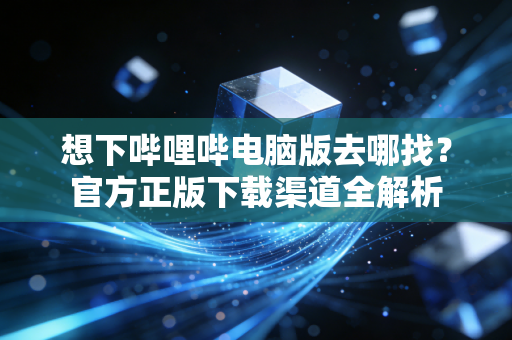 想下哔哩哔电脑版去哪找？官方正版下载渠道全解析