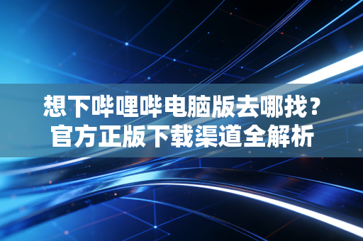 想下哔哩哔电脑版去哪找？官方正版下载渠道全解析