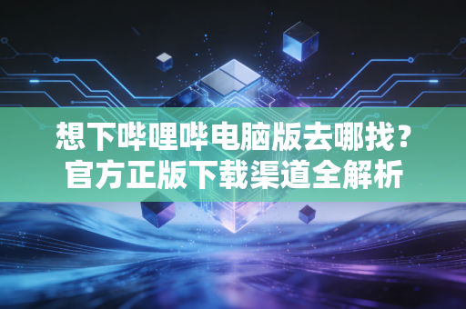 想下哔哩哔电脑版去哪找？官方正版下载渠道全解析
