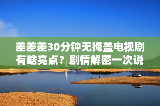 差差差30分钟无掩盖电视剧有啥亮点？剧情解密一次说清楚！
