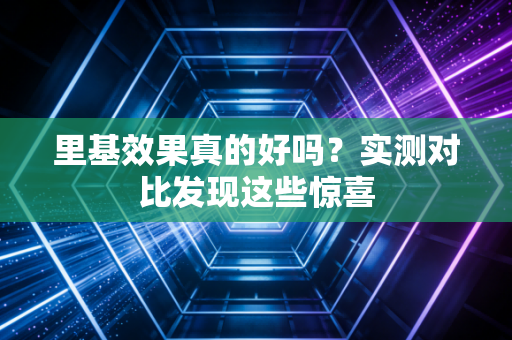 里基效果真的好吗？实测对比发现这些惊喜
