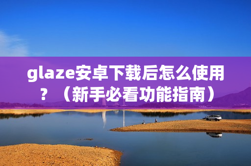 glaze安卓下载后怎么使用？（新手必看功能指南）