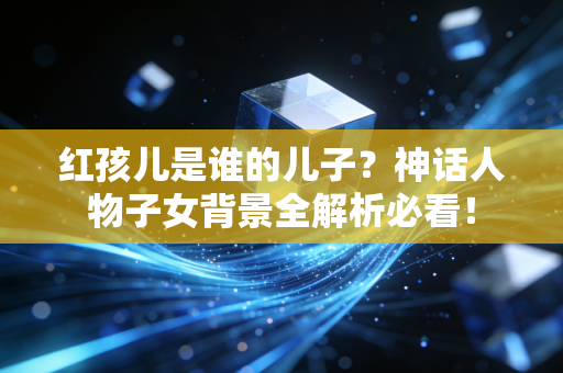 红孩儿是谁的儿子？神话人物子女背景全解析必看！