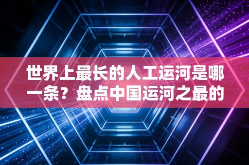 世界上最长的人工运河是哪一条？盘点中国运河之最的必知要点！