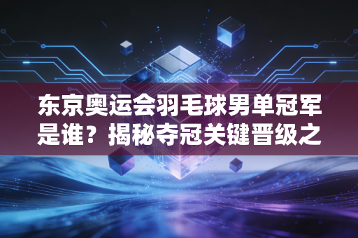 东京奥运会羽毛球男单冠军是谁？揭秘夺冠关键晋级之路