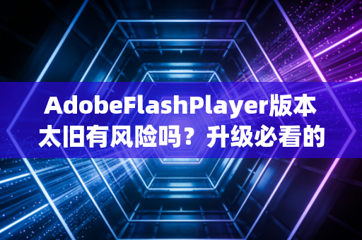 AdobeFlashPlayer版本太旧有风险吗？升级必看的4个重点