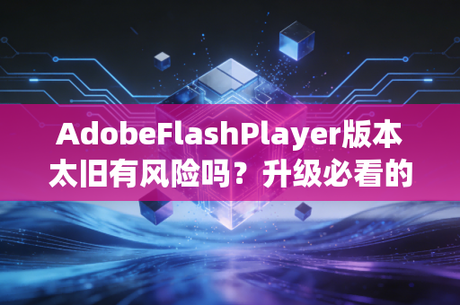AdobeFlashPlayer版本太旧有风险吗？升级必看的4个重点