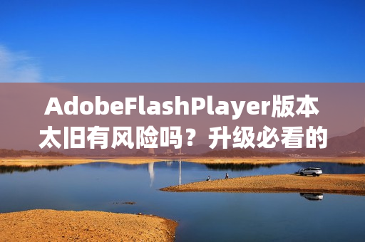 AdobeFlashPlayer版本太旧有风险吗？升级必看的4个重点