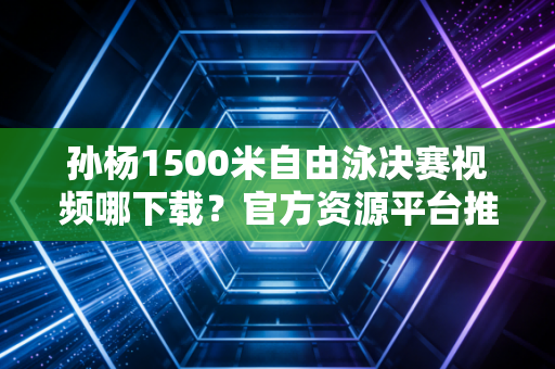孙杨1500米自由泳决赛视频哪下载？官方资源平台推荐！
