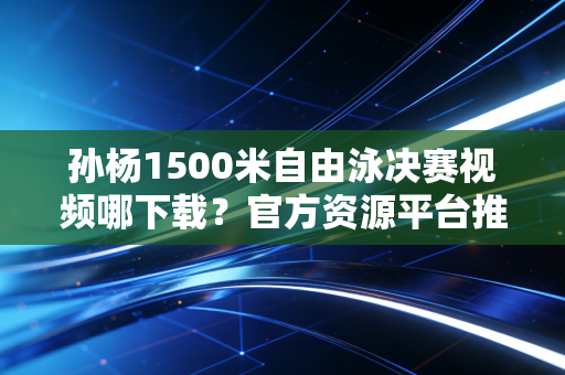 孙杨1500米自由泳决赛视频哪下载？官方资源平台推荐！