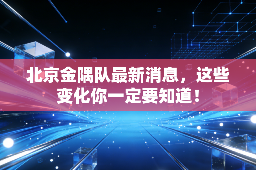 北京金隅队最新消息,这些变化你一定要知道!