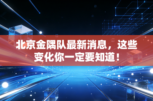 北京金隅队最新消息，这些变化你一定要知道！