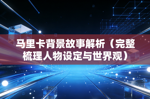 马里卡背景故事解析（完整梳理人物设定与世界观）