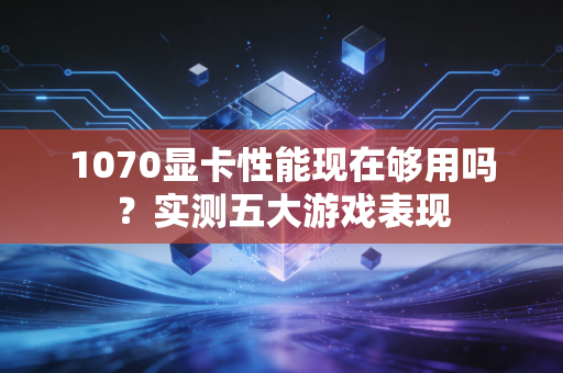 1070显卡性能现在够用吗？实测五大游戏表现