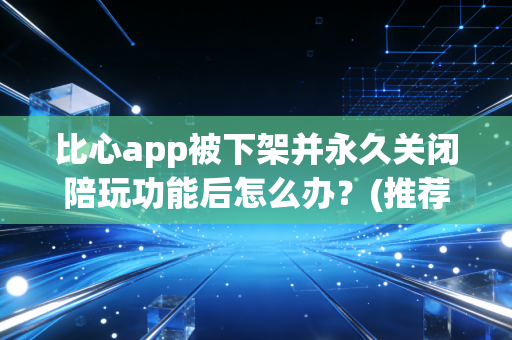 比心app被下架并永久关闭陪玩功能后怎么办？(推荐5个靠谱替代APP)