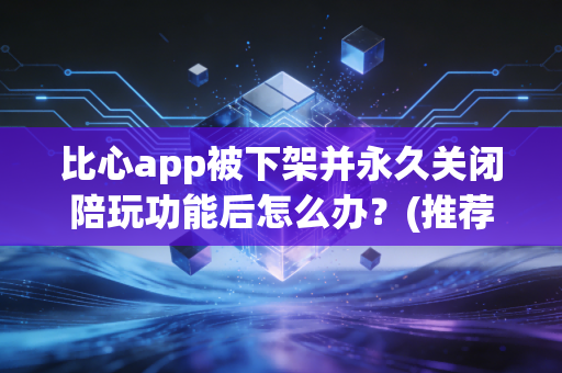 比心app被下架并永久关闭陪玩功能后怎么办？(推荐5个靠谱替代APP)