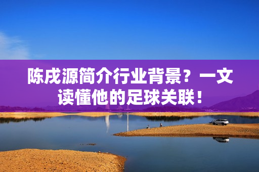 陈戌源简介行业背景？一文读懂他的足球关联！