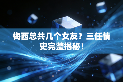 梅西总共几个女友？三任情史完整揭秘！