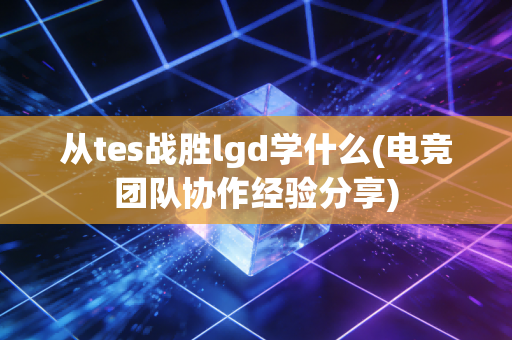从tes战胜lgd学什么(电竞团队协作经验分享)