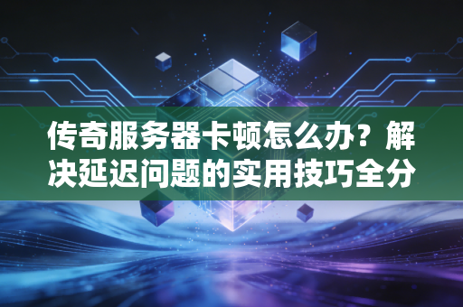 传奇服务器卡顿怎么办？解决延迟问题的实用技巧全分享！