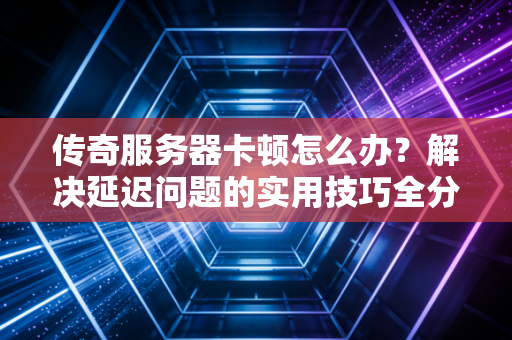 传奇服务器卡顿怎么办？解决延迟问题的实用技巧全分享！