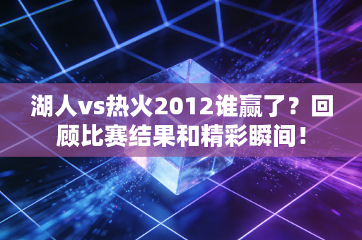 湖人vs热火2012谁赢了？回顾比赛结果和精彩瞬间！