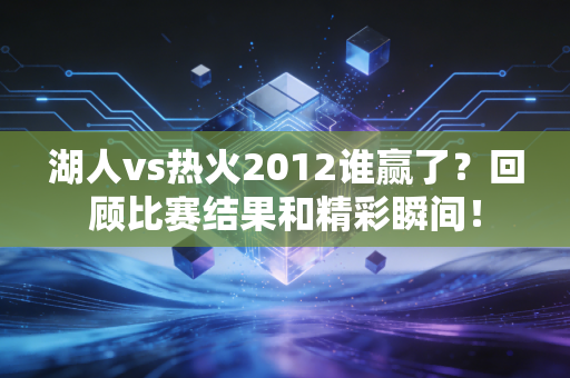 湖人vs热火2012谁赢了？回顾比赛结果和精彩瞬间！