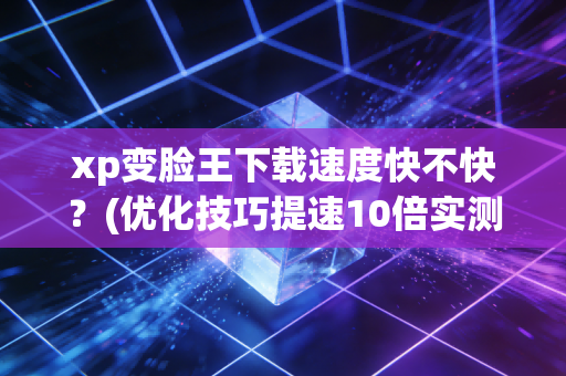 xp变脸王下载速度快不快？(优化技巧提速10倍实测)