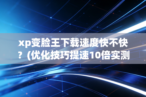 xp变脸王下载速度快不快？(优化技巧提速10倍实测)