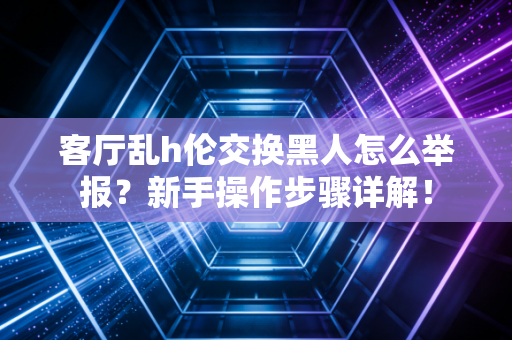 客厅乱h伦交换黑人怎么举报？新手操作步骤详解！