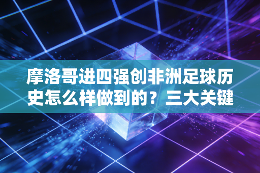 摩洛哥进四强创非洲足球历史怎么样做到的？三大关键因素分析！