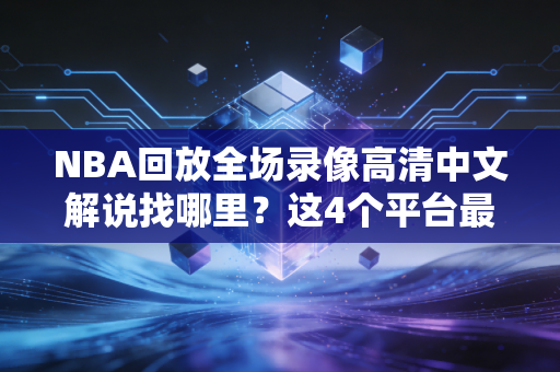 NBA回放全场录像高清中文解说找哪里？这4个平台最清晰