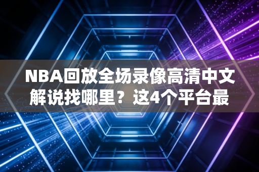 NBA回放全场录像高清中文解说找哪里？这4个平台最清晰