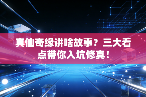 真仙奇缘讲啥故事？三大看点带你入坑修真！