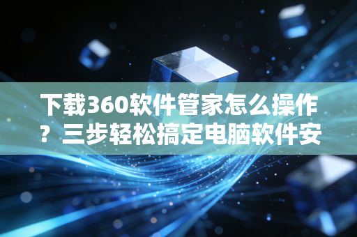 下载360软件管家怎么操作？三步轻松搞定电脑软件安装