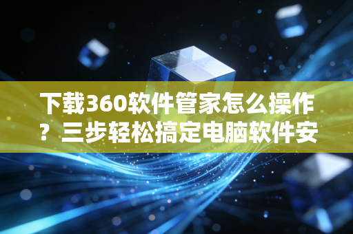 下载360软件管家怎么操作？三步轻松搞定电脑软件安装