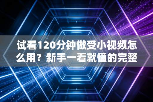 试看120分钟做受小视频怎么用？新手一看就懂的完整指南