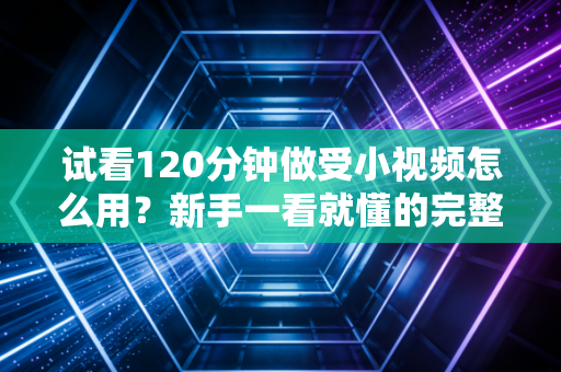 试看120分钟做受小视频怎么用？新手一看就懂的完整指南