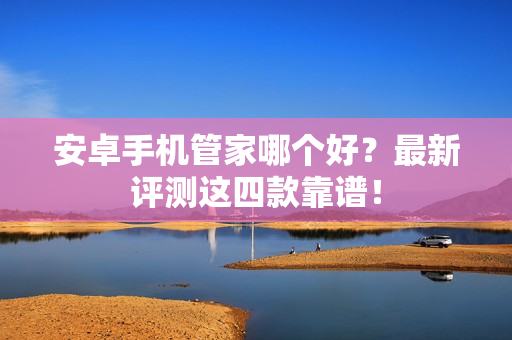 安卓手机管家哪个好？最新评测这四款靠谱！