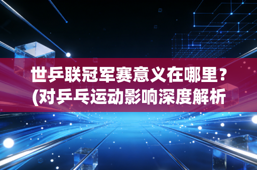 世乒联冠军赛意义在哪里？(对乒乓运动影响深度解析)