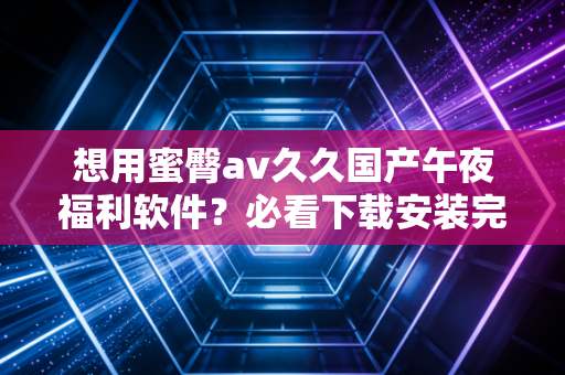 想用蜜臀av久久国产午夜福利软件？必看下载安装完整教程！
