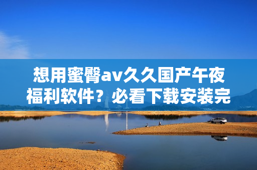 想用蜜臀av久久国产午夜福利软件？必看下载安装完整教程！
