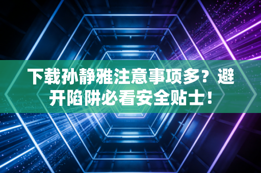 下载孙静雅注意事项多？避开陷阱必看安全贴士！